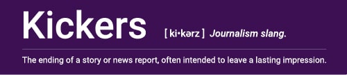 Kickers (Journalism slang). Definition: The ending of a story or news report, often intended to leave a lasting impression.